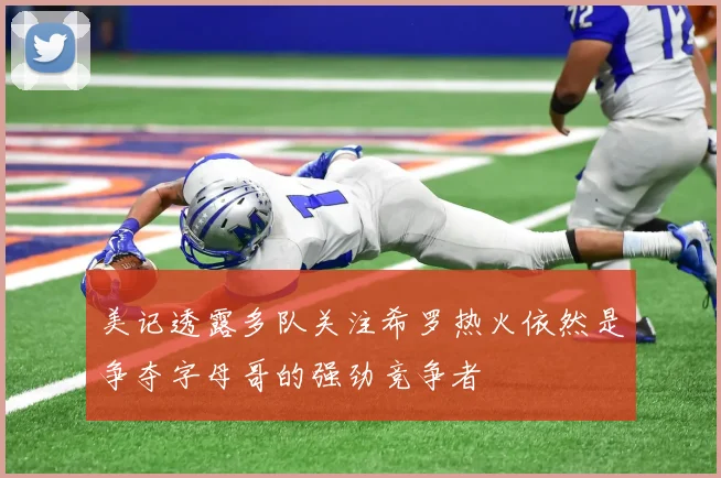 美记透露多队关注希罗热火依然是争夺字母哥的强劲竞争者