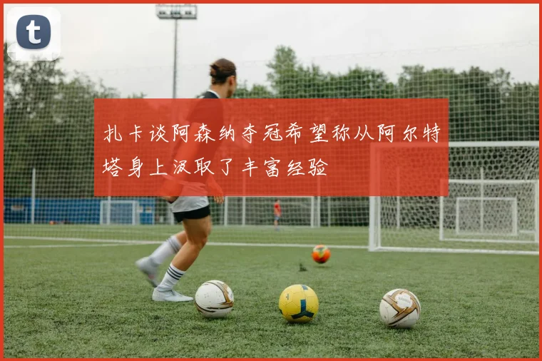 扎卡谈阿森纳夺冠希望称从阿尔特塔身上汲取了丰富经验