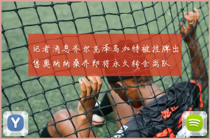记者消息齐尔克泽乌加特被挂牌出售奥纳纳桑乔即将永久转会离队