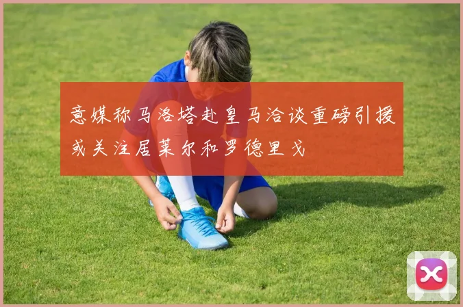 意媒称马洛塔赴皇马洽谈重磅引援或关注居莱尔和罗德里戈