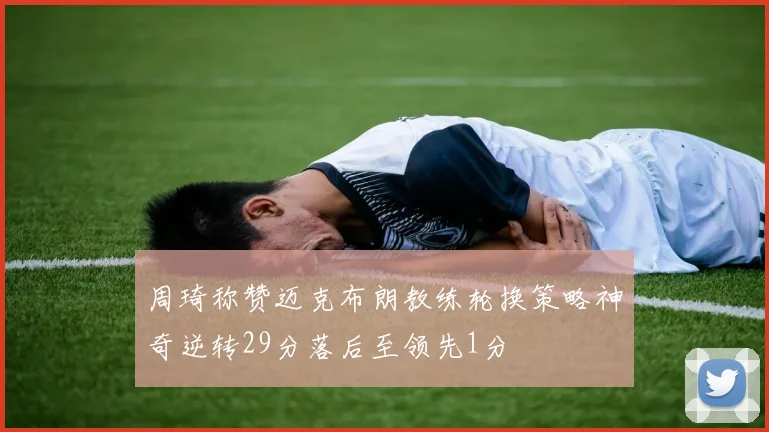 周琦称赞迈克布朗教练轮换策略神奇逆转29分落后至领先1分