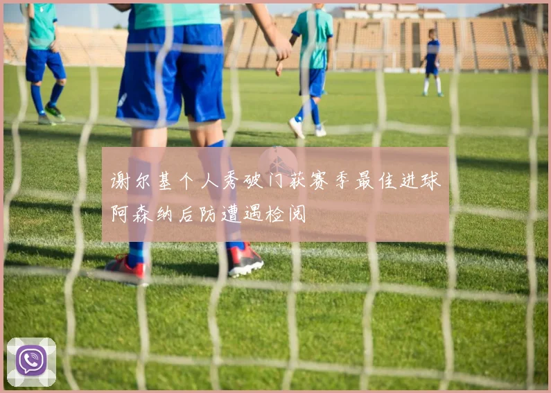 谢尔基个人秀破门获赛季最佳进球阿森纳后防遭遇检阅