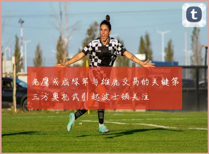 老鹰或成绿军与雄鹿交易的关键第三方奥孔武引起波士顿关注