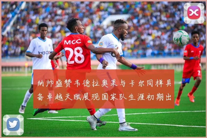 纳帅盛赞韦德拉奥果与卡尔同样具备卓越天赋展现国家队生涯初期出色表现