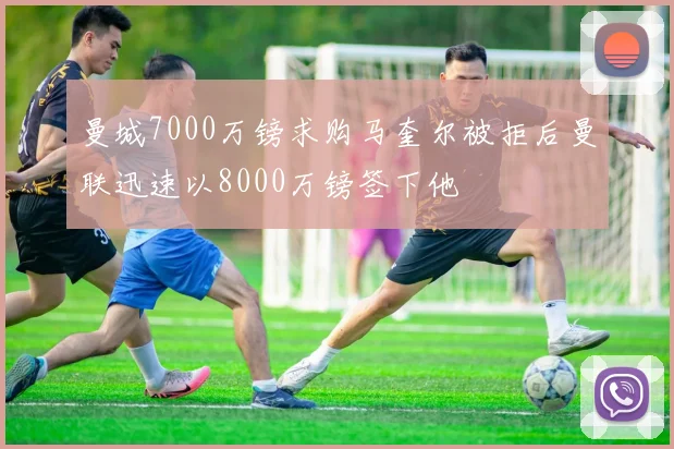 曼城7000万镑求购马奎尔被拒后曼联迅速以8000万镑签下他