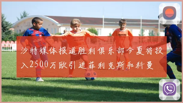 沙特媒体报道胜利俱乐部今夏将投入2500万欧引进菲利克斯和科曼