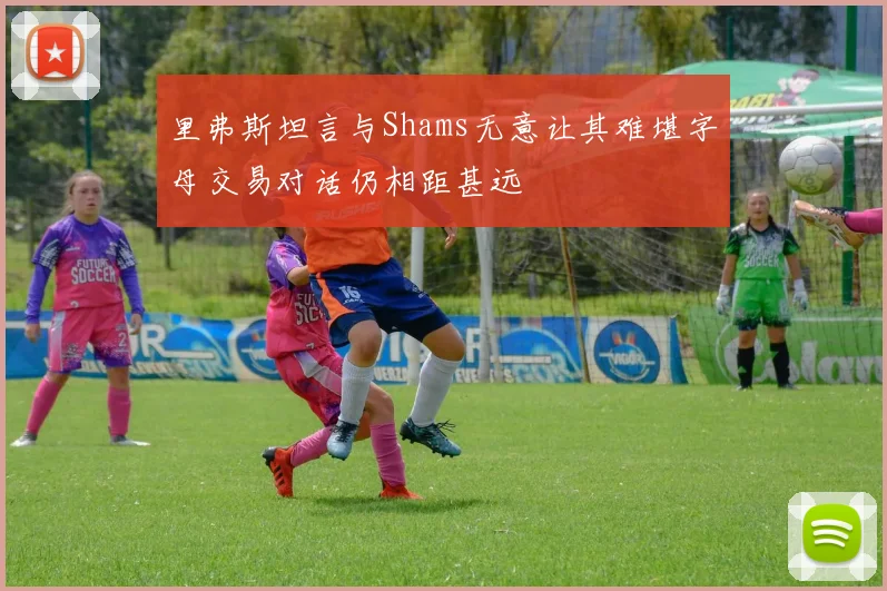 里弗斯坦言与Shams无意让其难堪字母交易对话仍相距甚远
