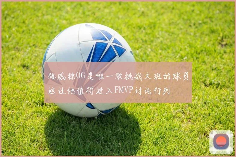 路威称OG是唯一敢挑战文班的球员这让他值得进入FMVP讨论行列