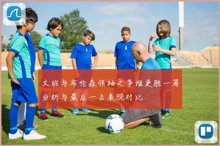 文班与布伦森领袖之争谁更胜一筹分析与最后一击表现对比