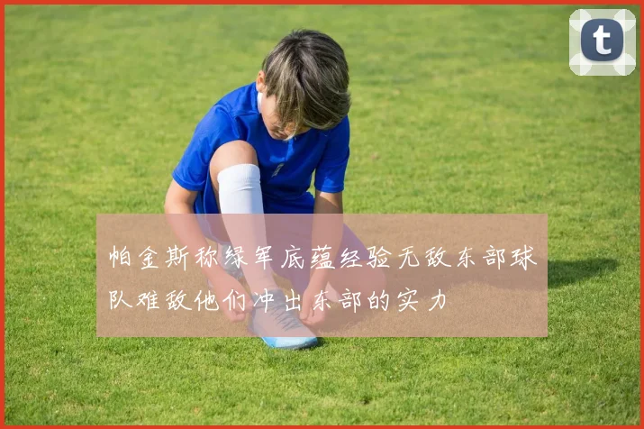 帕金斯称绿军底蕴经验无敌东部球队难敌他们冲出东部的实力