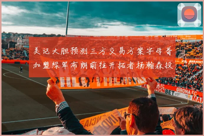 美记大胆预测三方交易方案字母哥加盟绿军布朗前往开拓者杨瀚森投奔雄鹿
