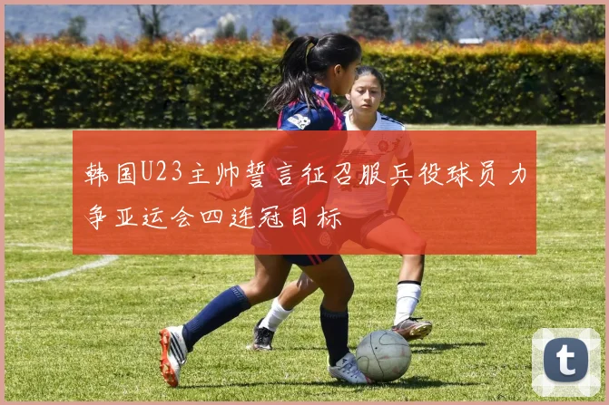 韩国U23主帅誓言征召服兵役球员力争亚运会四连冠目标