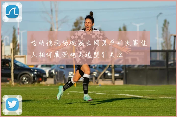 伦纳德现场观战法网男单半决赛佳人相伴展现绝美造型引关注