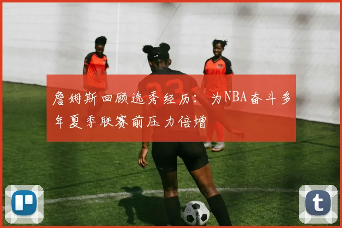 詹姆斯回顾选秀经历：为NBA奋斗多年夏季联赛前压力倍增