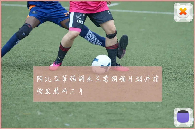 阿比亚蒂强调米兰需明确计划并持续发展两三年