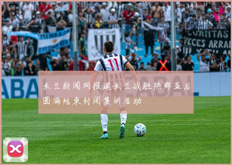 米兰新闻网报道米兰战胜热那亚后圆满结束封闭集训活动