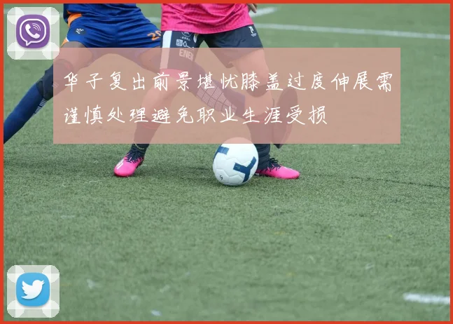 华子复出前景堪忧膝盖过度伸展需谨慎处理避免职业生涯受损