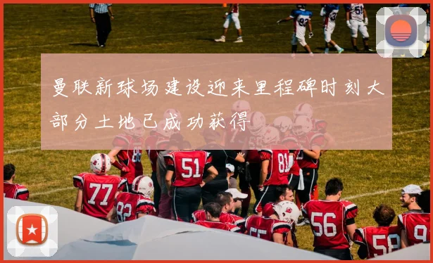曼联新球场建设迎来里程碑时刻大部分土地已成功获得