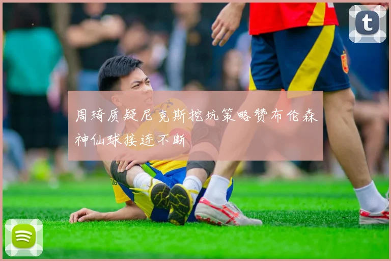 周琦质疑尼克斯挖坑策略赞布伦森神仙球接连不断