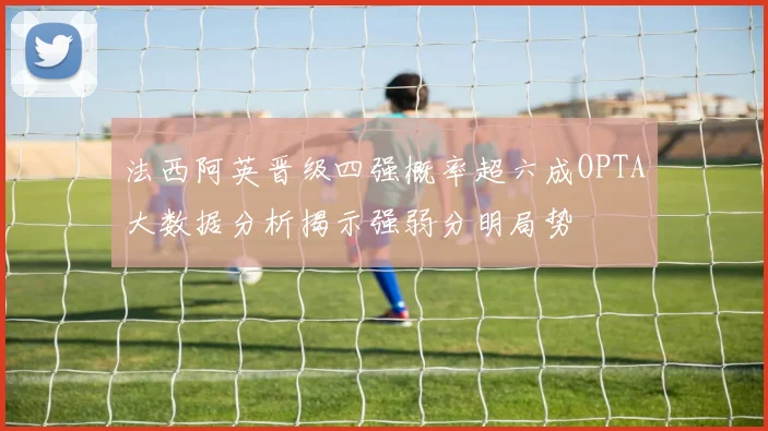 法西阿英晋级四强概率超六成OPTA大数据分析揭示强弱分明局势
